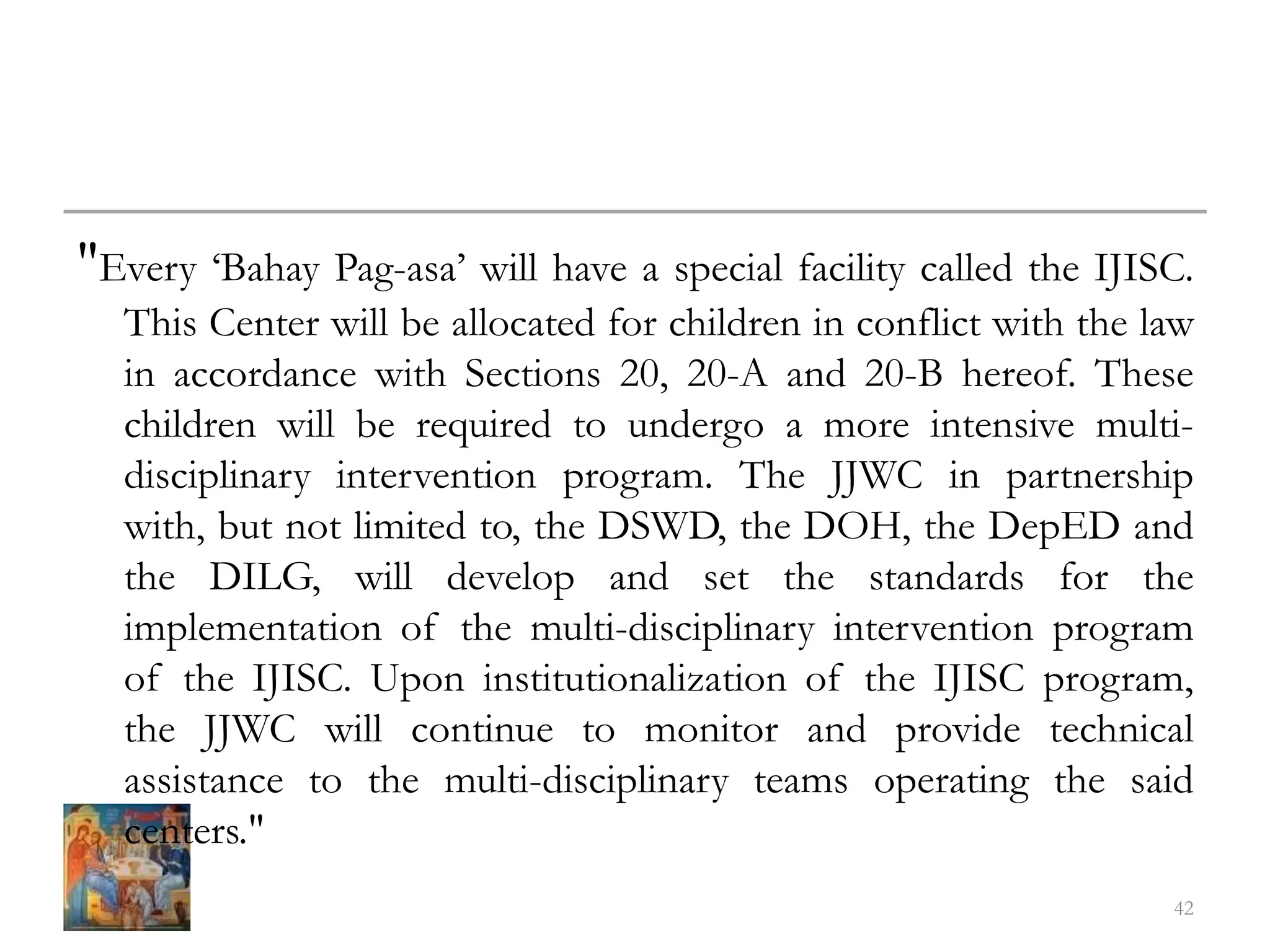 "Every ‘Bahay Pag-asa’ will have a special facility called the IJISC.
This Center will be allocated for children in conflict with the law
in accordance with Sections 20, 20-A and 20-B hereof. These
children will be required to undergo a more intensive multi-
disciplinary intervention program. The JJWC in partnership
with, but not limited to, the DSWD, the DOH, the DepED and
the DILG, will develop and set the standards for the
implementation of the multi-disciplinary intervention program
of the IJISC. Upon institutionalization of the IJISC program,
the JJWC will continue to monitor and provide technical
assistance to the multi-disciplinary teams operating the said
centers."
42
 