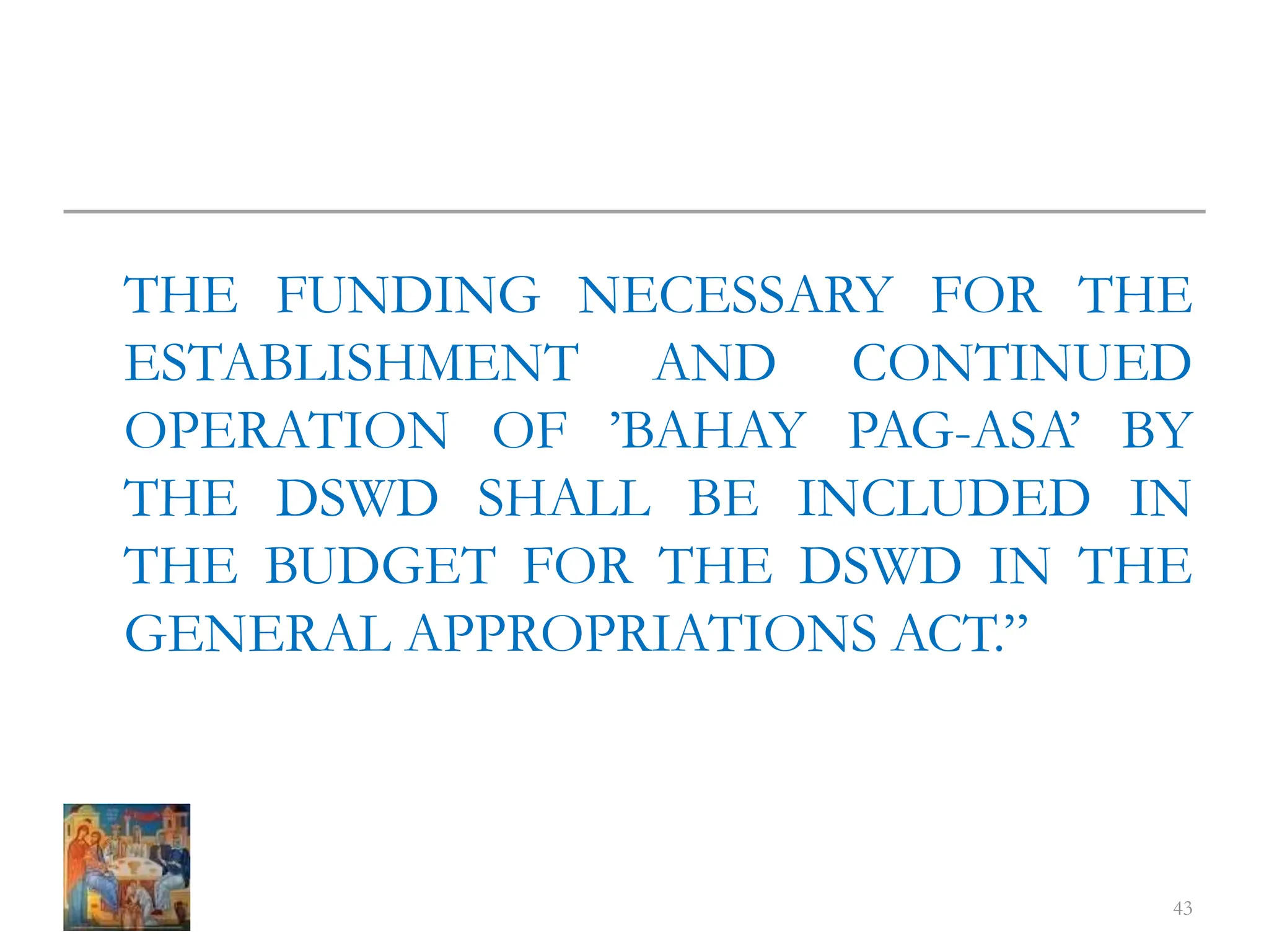 THE FUNDING NECESSARY FOR THE
ESTABLISHMENT AND CONTINUED
OPERATION OF ’BAHAY PAG-ASA’ BY
THE DSWD SHALL BE INCLUDED IN
THE BUDGET FOR THE DSWD IN THE
GENERAL APPROPRIATIONS ACT.”
43
 