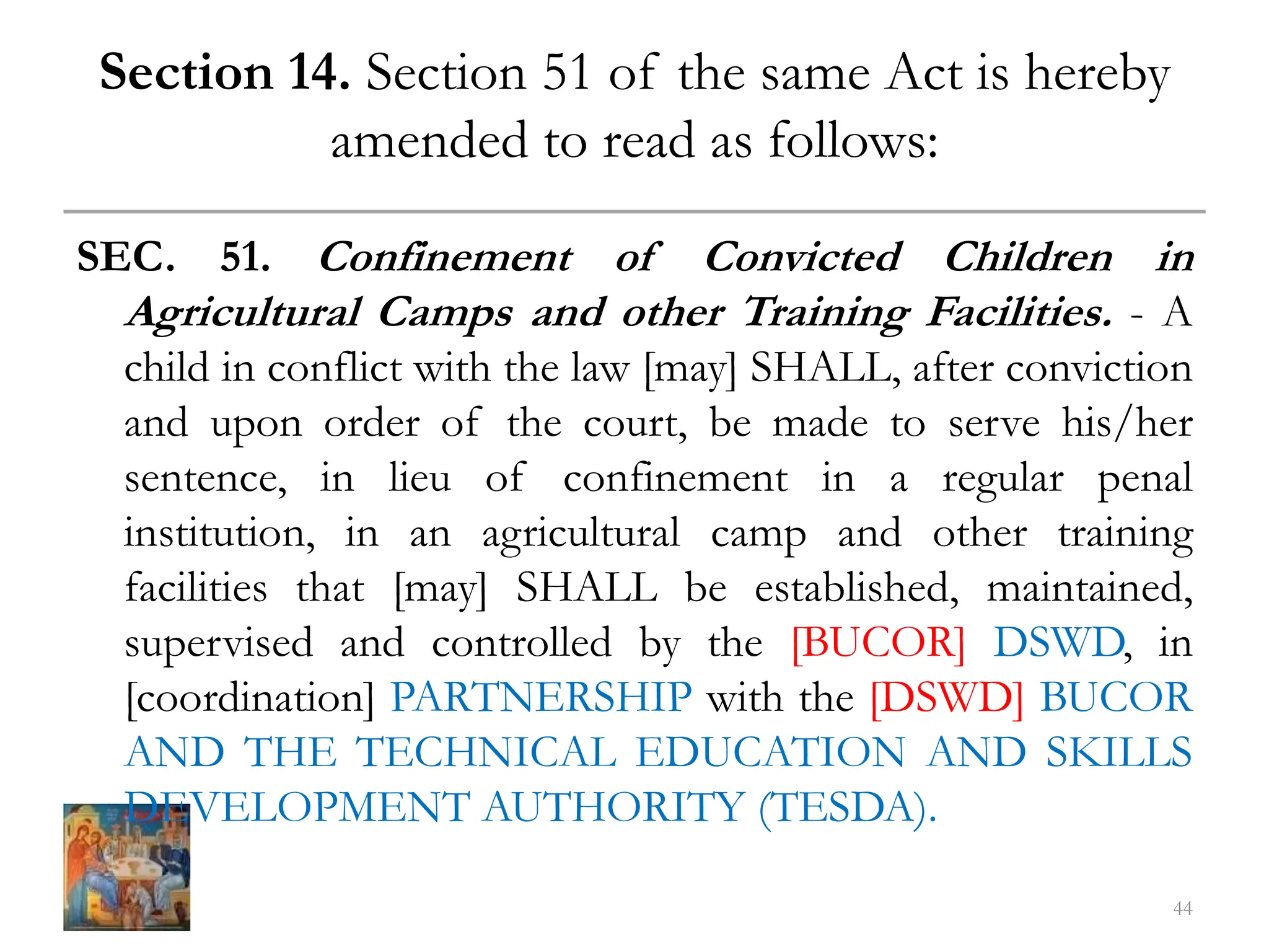 Section 14. Section 51 of the same Act is hereby
amended to read as follows:
SEC. 51. Confinement of Convicted Children in
Agricultural Camps and other Training Facilities. - A
child in conflict with the law [may] SHALL, after conviction
and upon order of the court, be made to serve his/her
sentence, in lieu of confinement in a regular penal
institution, in an agricultural camp and other training
facilities that [may] SHALL be established, maintained,
supervised and controlled by the [BUCOR] DSWD, in
[coordination] PARTNERSHIP with the [DSWD] BUCOR
AND THE TECHNICAL EDUCATION AND SKILLS
DEVELOPMENT AUTHORITY (TESDA).
44
 