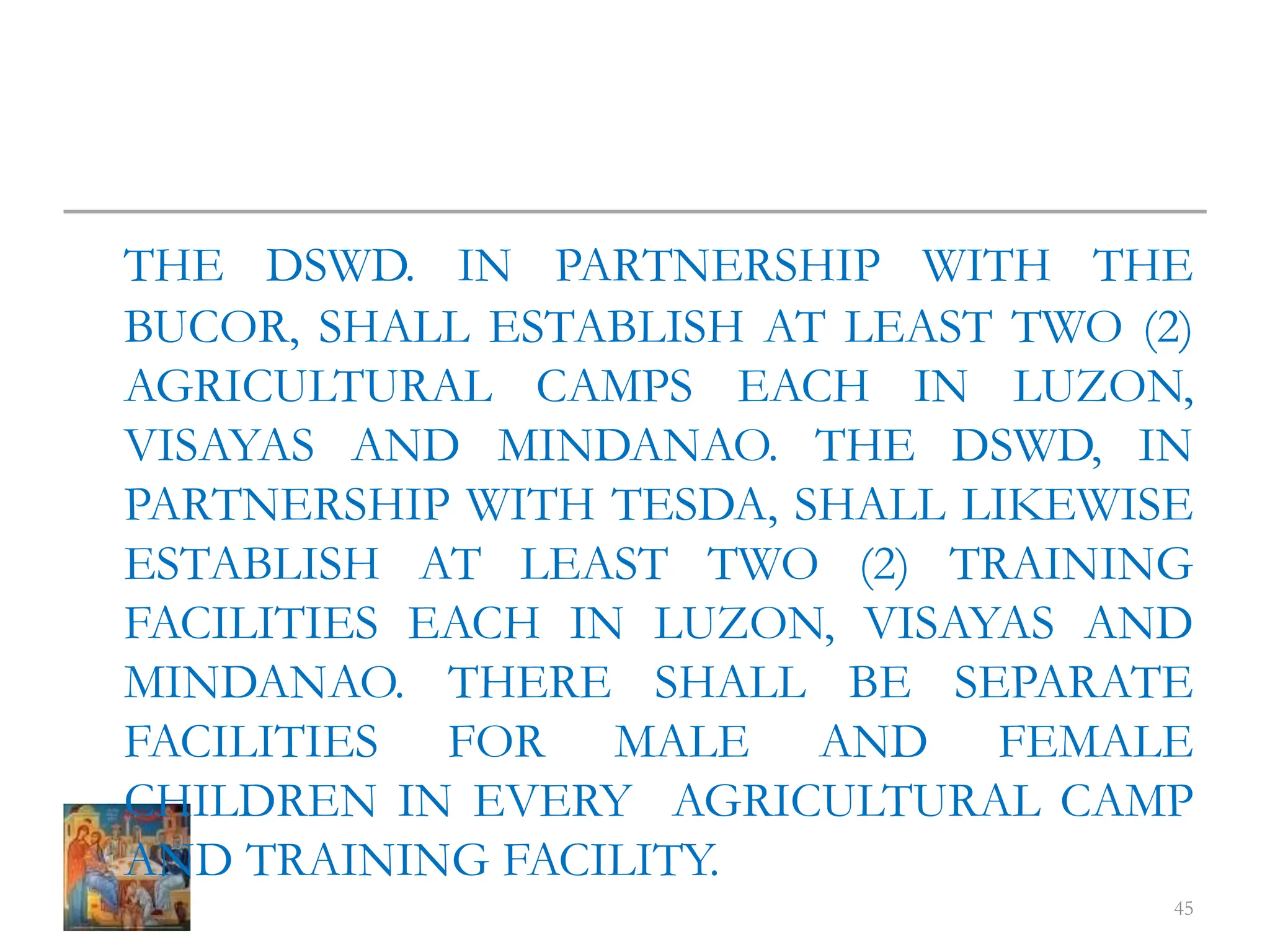THE DSWD. IN PARTNERSHIP WITH THE
BUCOR, SHALL ESTABLISH AT LEAST TWO (2)
AGRICULTURAL CAMPS EACH IN LUZON,
VISAYAS AND MINDANAO. THE DSWD, IN
PARTNERSHIP WITH TESDA, SHALL LIKEWISE
ESTABLISH AT LEAST TWO (2) TRAINING
FACILITIES EACH IN LUZON, VISAYAS AND
MINDANAO. THERE SHALL BE SEPARATE
FACILITIES FOR MALE AND FEMALE
CHILDREN IN EVERY AGRICULTURAL CAMP
AND TRAINING FACILITY.
45
 