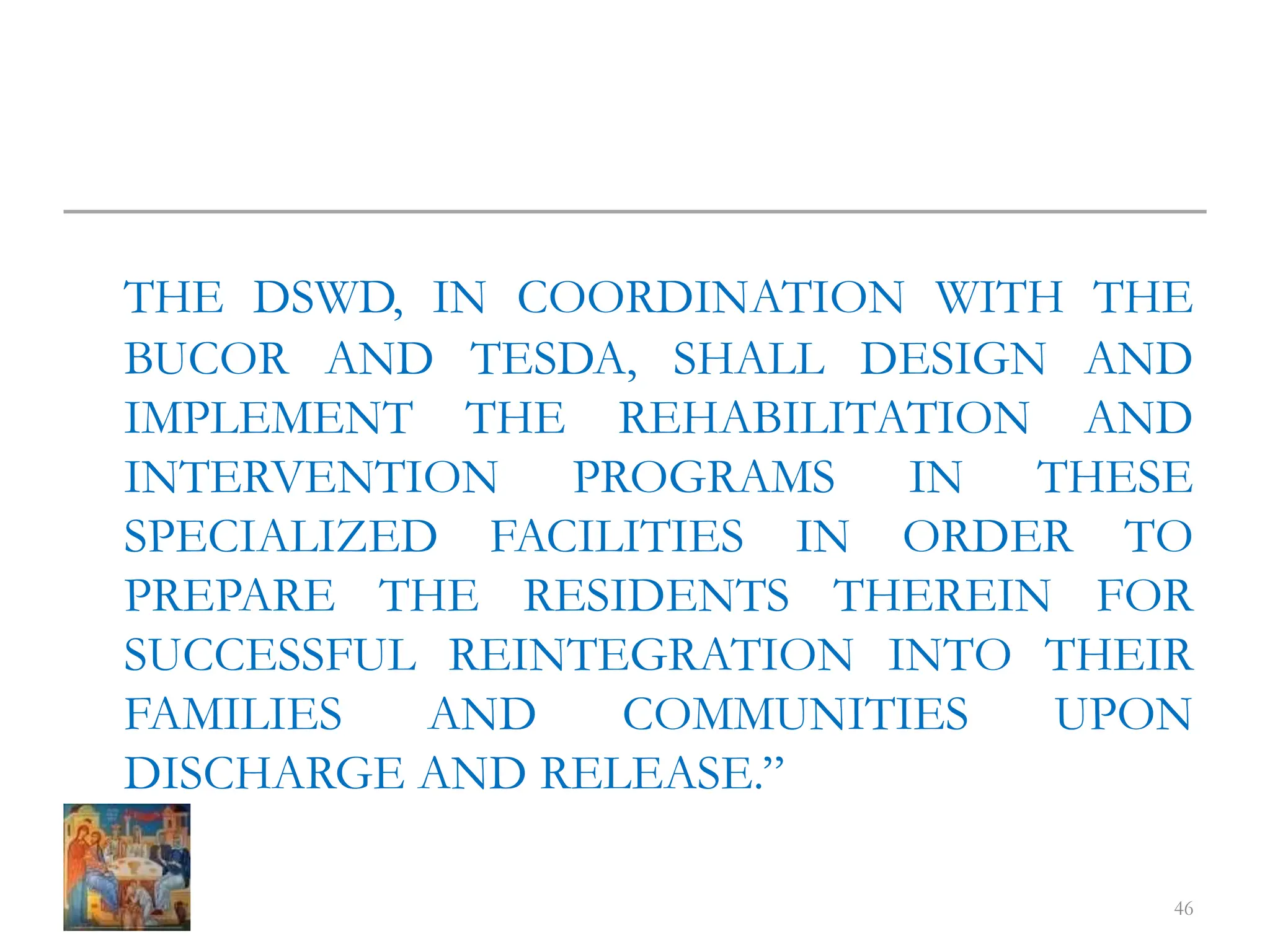 THE DSWD, IN COORDINATION WITH THE
BUCOR AND TESDA, SHALL DESIGN AND
IMPLEMENT THE REHABILITATION AND
INTERVENTION PROGRAMS IN THESE
SPECIALIZED FACILITIES IN ORDER TO
PREPARE THE RESIDENTS THEREIN FOR
SUCCESSFUL REINTEGRATION INTO THEIR
FAMILIES AND COMMUNITIES UPON
DISCHARGE AND RELEASE.”
46
 