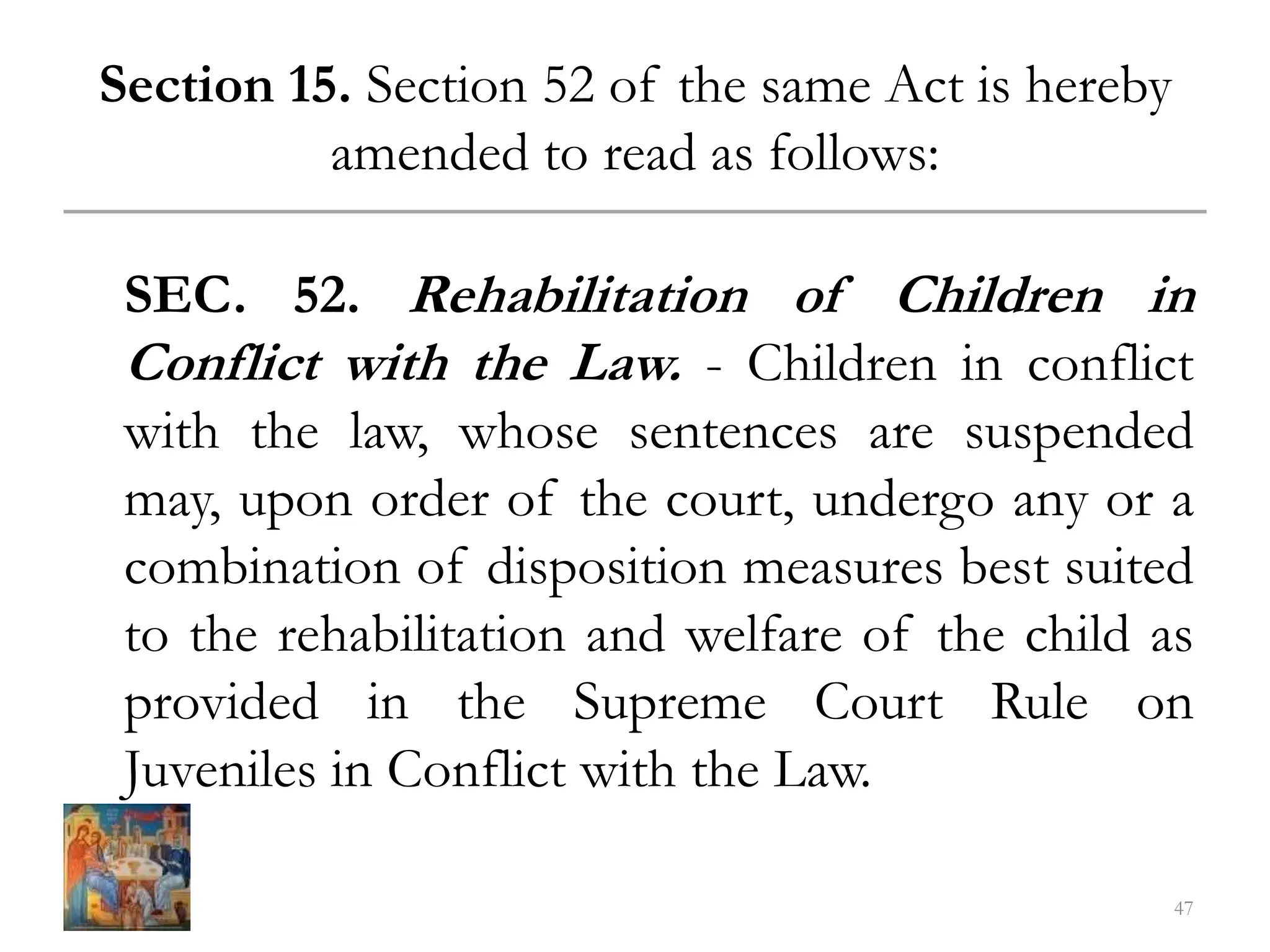 Section 15. Section 52 of the same Act is hereby
amended to read as follows:
SEC. 52. Rehabilitation of Children in
Conflict with the Law. - Children in conflict
with the law, whose sentences are suspended
may, upon order of the court, undergo any or a
combination of disposition measures best suited
to the rehabilitation and welfare of the child as
provided in the Supreme Court Rule on
Juveniles in Conflict with the Law.
47
 