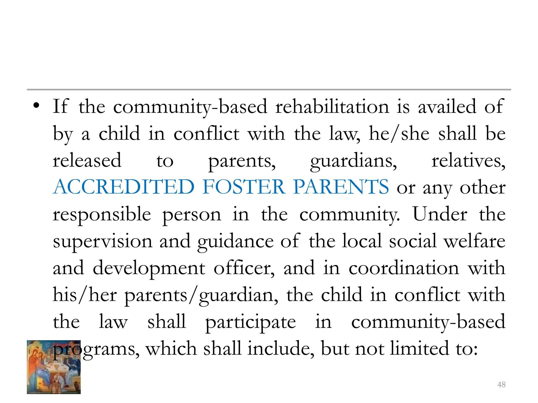 • If the community-based rehabilitation is availed of
by a child in conflict with the law, he/she shall be
released to parents, guardians, relatives,
ACCREDITED FOSTER PARENTS or any other
responsible person in the community. Under the
supervision and guidance of the local social welfare
and development officer, and in coordination with
his/her parents/guardian, the child in conflict with
the law shall participate in community-based
programs, which shall include, but not limited to:
48
 
