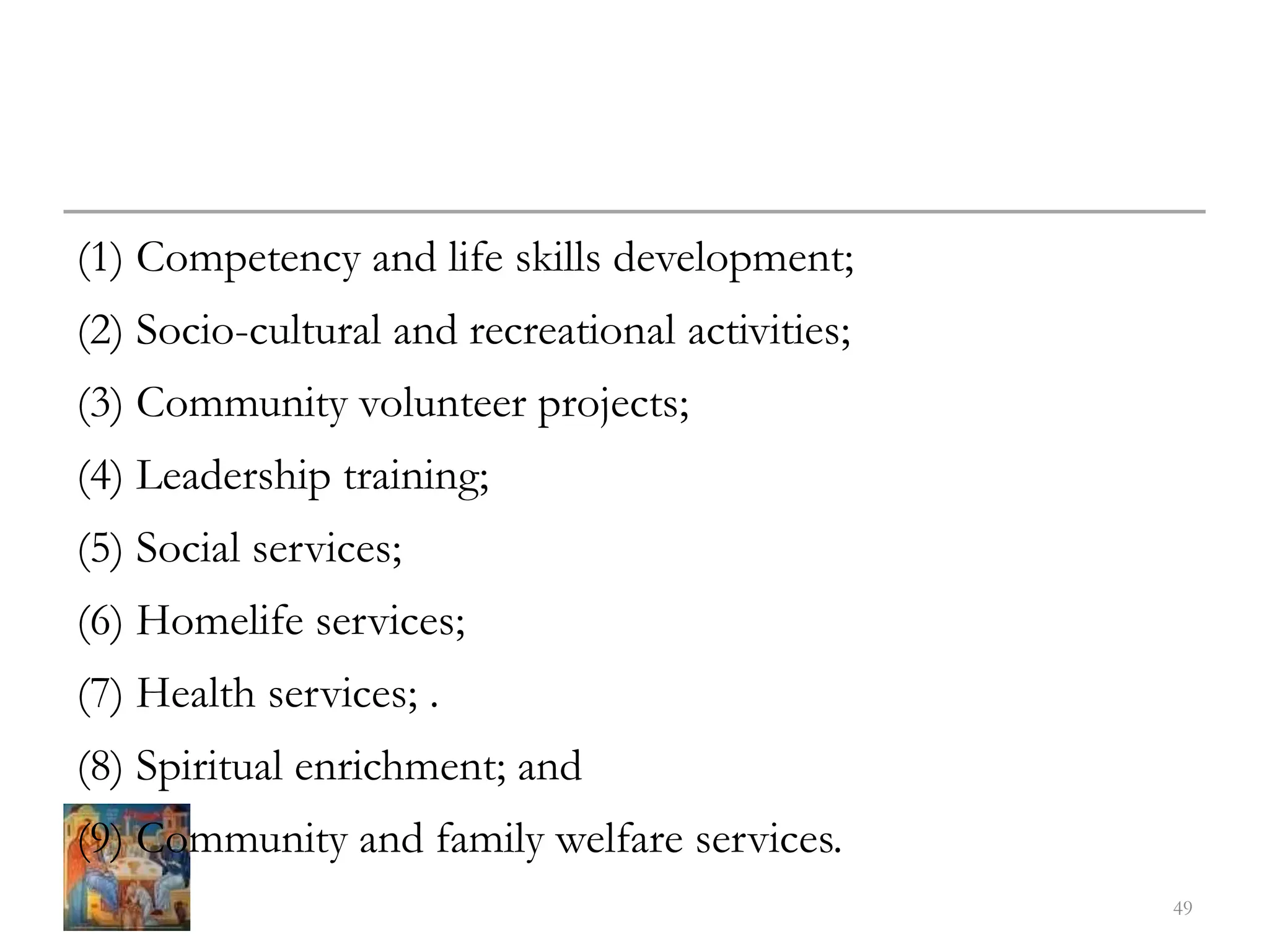 (1) Competency and life skills development;
(2) Socio-cultural and recreational activities;
(3) Community volunteer projects;
(4) Leadership training;
(5) Social services;
(6) Homelife services;
(7) Health services; .
(8) Spiritual enrichment; and
(9) Community and family welfare services.
49
 