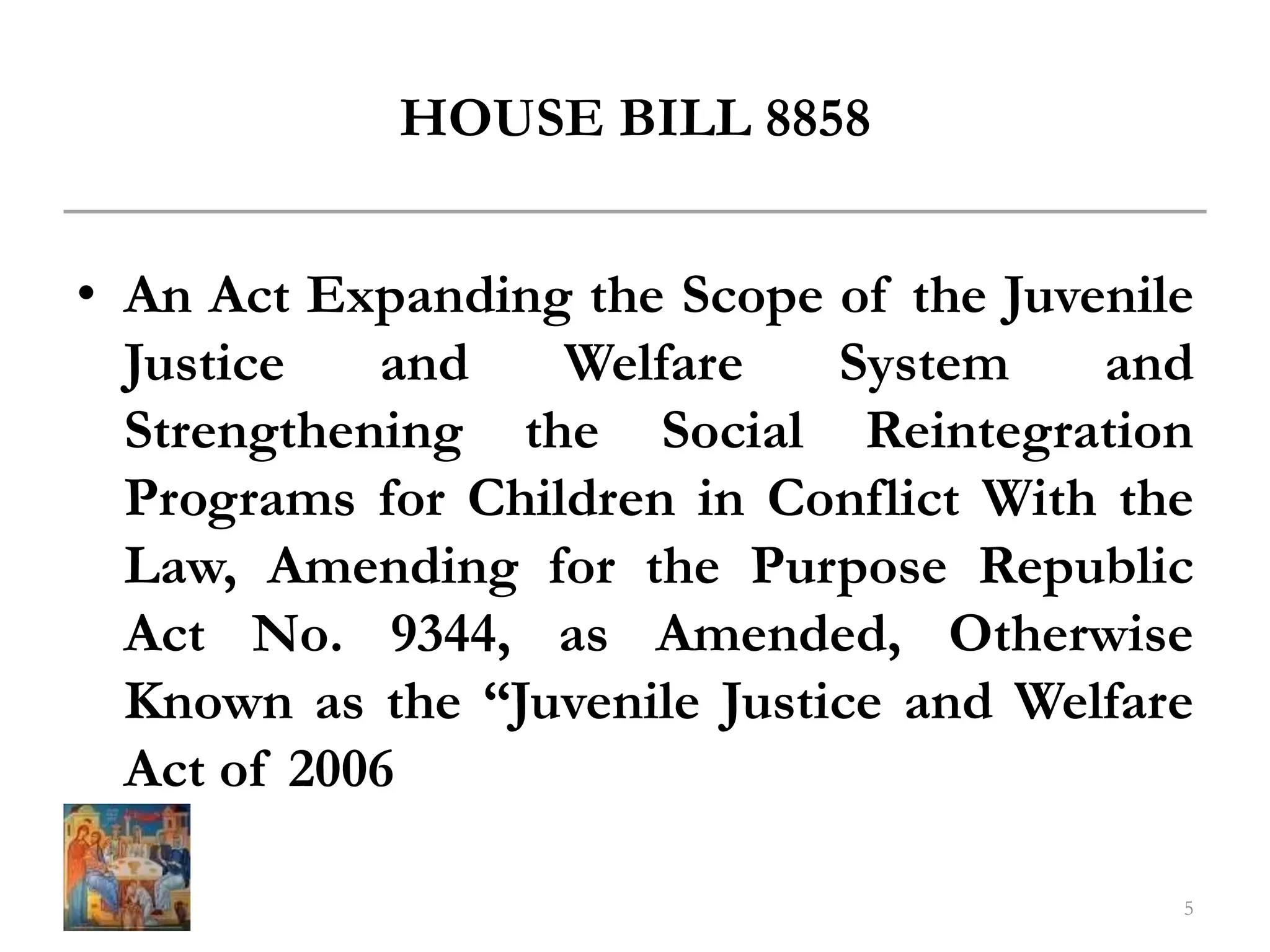 HOUSE BILL 8858
• An Act Expanding the Scope of the Juvenile
Justice and Welfare System and
Strengthening the Social Reintegration
Programs for Children in Conflict With the
Law, Amending for the Purpose Republic
Act No. 9344, as Amended, Otherwise
Known as the “Juvenile Justice and Welfare
Act of 2006
5
 