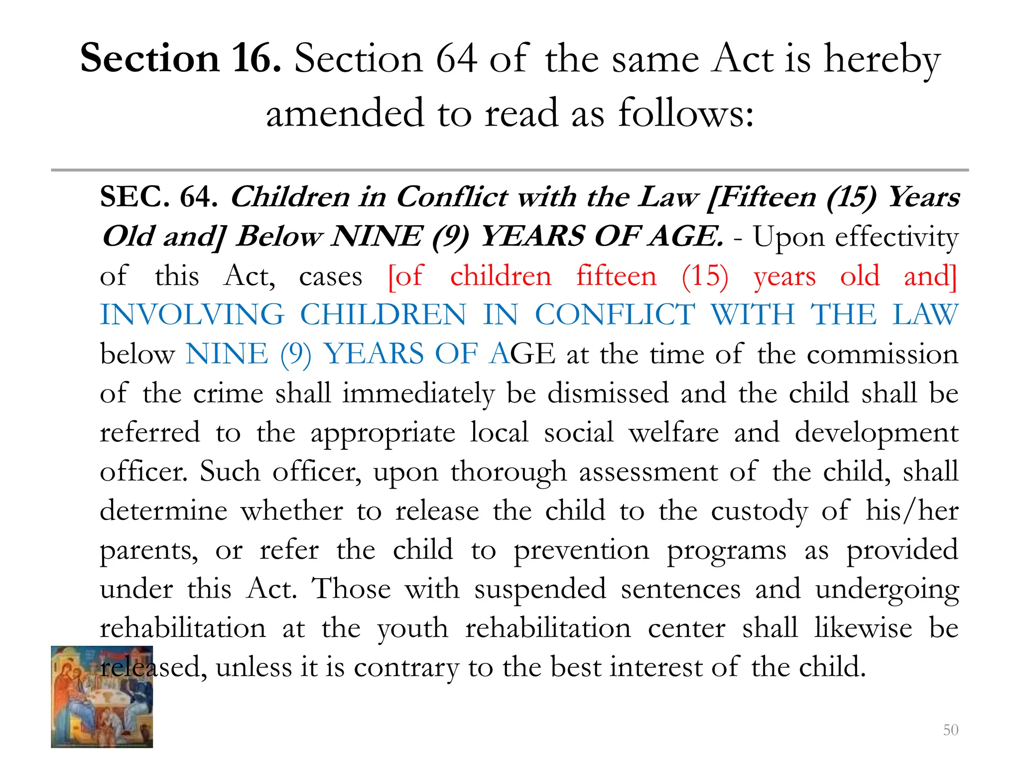Section 16. Section 64 of the same Act is hereby
amended to read as follows:
SEC. 64. Children in Conflict with the Law [Fifteen (15) Years
Old and] Below NINE (9) YEARS OF AGE. - Upon effectivity
of this Act, cases [of children fifteen (15) years old and]
INVOLVING CHILDREN IN CONFLICT WITH THE LAW
below NINE (9) YEARS OF AGE at the time of the commission
of the crime shall immediately be dismissed and the child shall be
referred to the appropriate local social welfare and development
officer. Such officer, upon thorough assessment of the child, shall
determine whether to release the child to the custody of his/her
parents, or refer the child to prevention programs as provided
under this Act. Those with suspended sentences and undergoing
rehabilitation at the youth rehabilitation center shall likewise be
released, unless it is contrary to the best interest of the child.
50
 