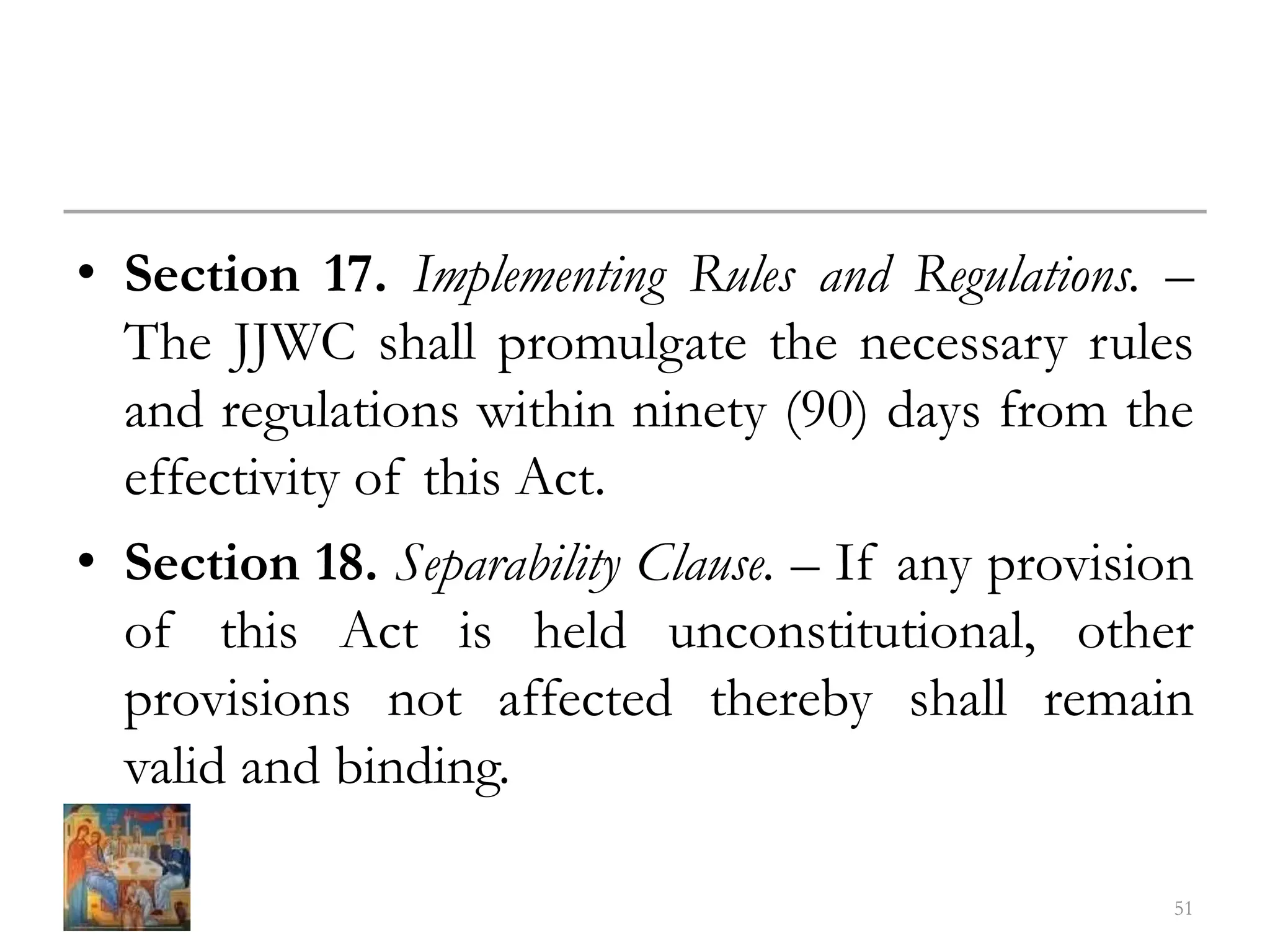 • Section 17. Implementing Rules and Regulations. –
The JJWC shall promulgate the necessary rules
and regulations within ninety (90) days from the
effectivity of this Act.
• Section 18. Separability Clause. – If any provision
of this Act is held unconstitutional, other
provisions not affected thereby shall remain
valid and binding.
51
 