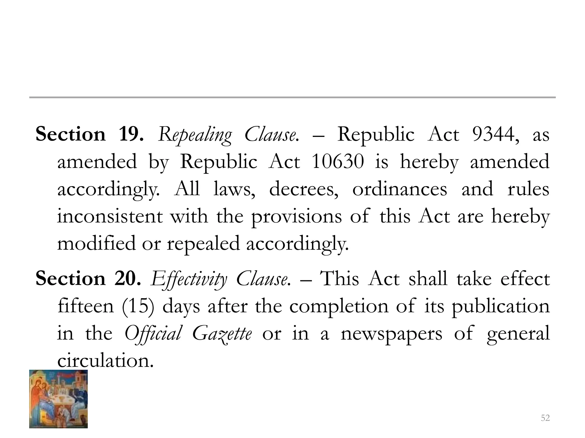 Section 19. Repealing Clause. – Republic Act 9344, as
amended by Republic Act 10630 is hereby amended
accordingly. All laws, decrees, ordinances and rules
inconsistent with the provisions of this Act are hereby
modified or repealed accordingly.
Section 20. Effectivity Clause. – This Act shall take effect
fifteen (15) days after the completion of its publication
in the Official Gazette or in a newspapers of general
circulation.
52
 