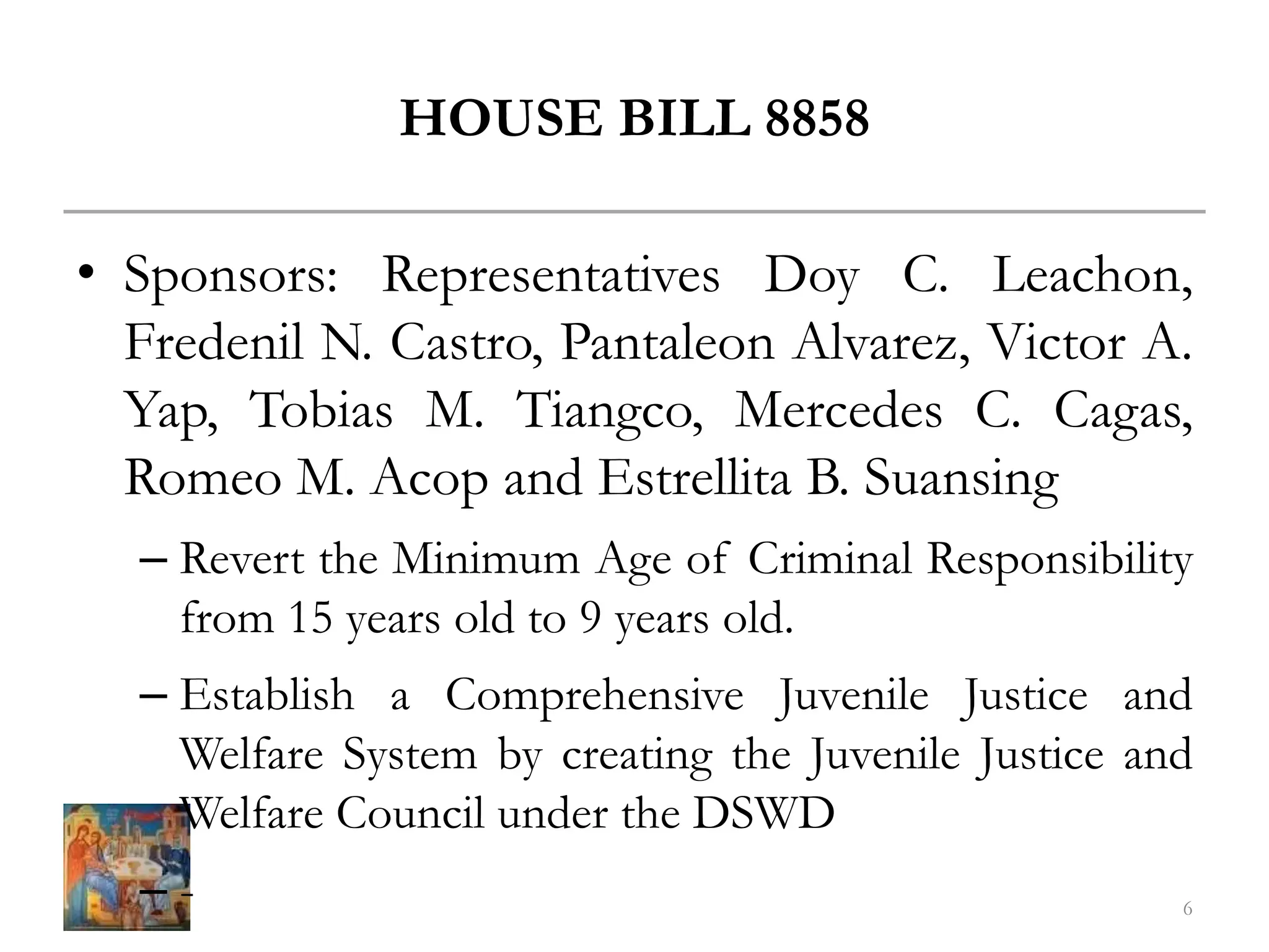 HOUSE BILL 8858
• Sponsors: Representatives Doy C. Leachon,
Fredenil N. Castro, Pantaleon Alvarez, Victor A.
Yap, Tobias M. Tiangco, Mercedes C. Cagas,
Romeo M. Acop and Estrellita B. Suansing
– Revert the Minimum Age of Criminal Responsibility
from 15 years old to 9 years old.
– Establish a Comprehensive Juvenile Justice and
Welfare System by creating the Juvenile Justice and
Welfare Council under the DSWD
– - 6
 