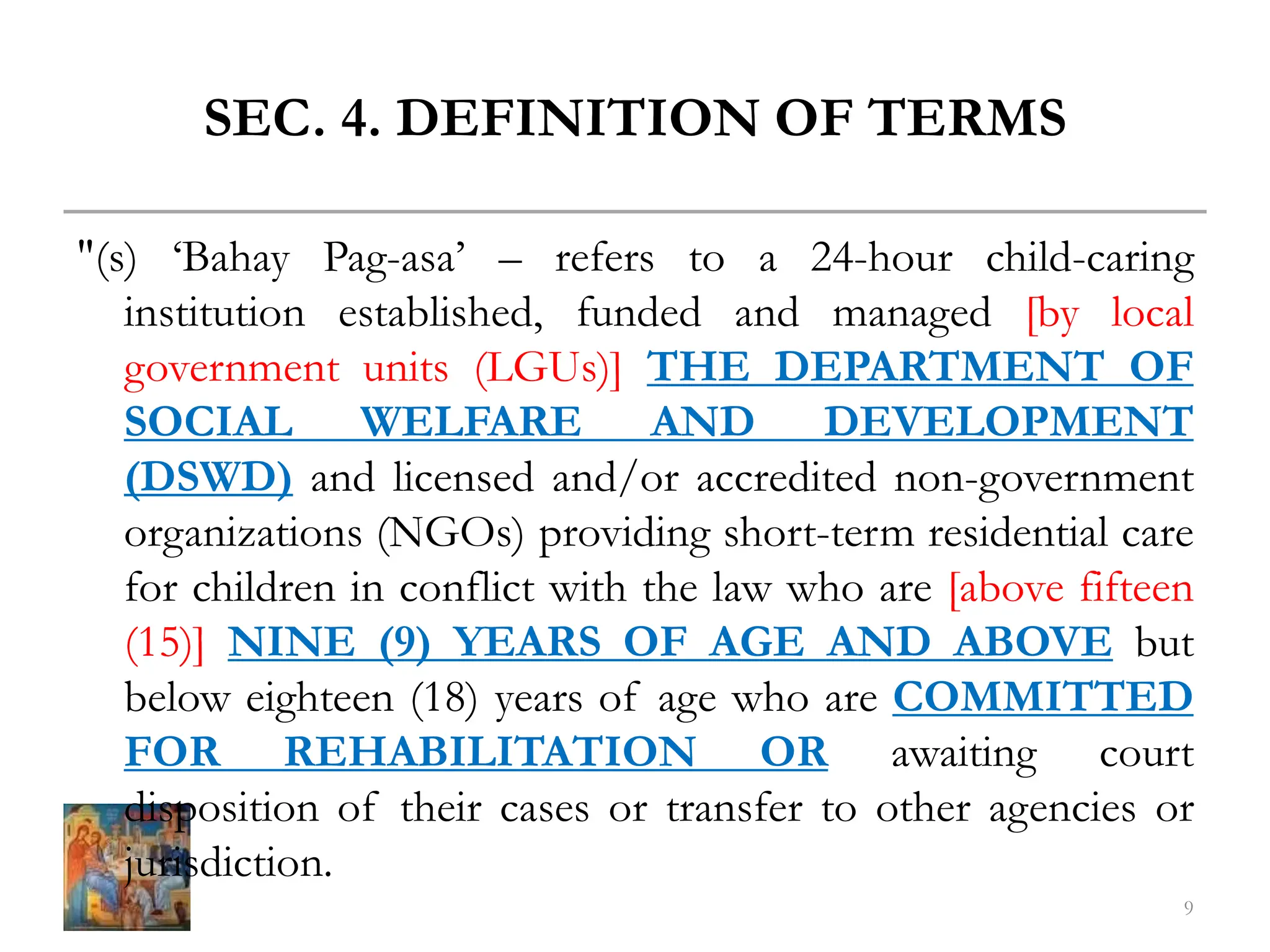 SEC. 4. DEFINITION OF TERMS
"(s) ‘Bahay Pag-asa’ – refers to a 24-hour child-caring
institution established, funded and managed [by local
government units (LGUs)] THE DEPARTMENT OF
SOCIAL WELFARE AND DEVELOPMENT
(DSWD) and licensed and/or accredited non-government
organizations (NGOs) providing short-term residential care
for children in conflict with the law who are [above fifteen
(15)] NINE (9) YEARS OF AGE AND ABOVE but
below eighteen (18) years of age who are COMMITTED
FOR REHABILITATION OR awaiting court
disposition of their cases or transfer to other agencies or
jurisdiction.
9
 