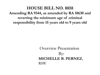 HOUSE BILL NO. 8858
Amending RA 9344, as amended by RA 10630 and
reverting the minimum age of criminal
responsibility from 15 years old to 9 years old
Overview Presentation
By:
MICHELLE B. PERNEZ,
RSW
 