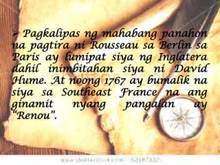  Pagkalipas ng mahabang panahon
na pagtira ni Rousseau sa Berlin sa
Paris ay lumipat siya ng Inglatera
dahil inimbitahan siya ni David
Hume. At noong 1767 ay bumalik na
siya sa Southeast France na ang
ginamit    nyang    pangalan     ay
“Renou”.
 
