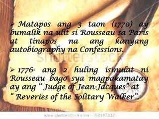  Matapos ang 3 taon (1770) ay
bumalik na ulit si Rousseau sa Paris
at   tinapos   na    ang   kanyang
autobiography na Confessions.

 1776- ang 2 huling isinulat ni
Rousseau bago sya magpakamatay
ay ang “ Judge of Jean-Jacques” at
“ Reveries of the Solitary Walker”.
 