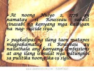 At noong Hulyo 2, 1778 ay
namatay     si    Rousseau subalit
sinasabi ng kanyang mga kaibigan
na nag- suicide siya.

 pagkalipas ng ilang taon matapos
magpakamatay si Rousseau ay
nailathala ang kanyang Confessions
at ang ilang isinulat nya patungkol
sa pulitika noong ika-19 siglo.
 