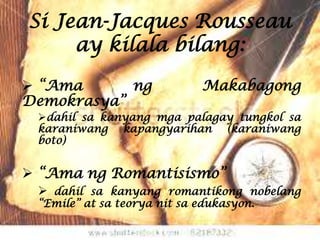 Si Jean-Jacques Rousseau
     ay kilala bilang:

 “Ama      ng               Makabagong
Demokrasya”
 dahil sa kanyang mga palagay tungkol sa
 karaniwang kapangyarihan (karaniwang
 boto)


 “Ama ng Romantisismo”
  dahil sa kanyang romantikong nobelang
 “Emile” at sa teorya nit sa edukasyon.
 