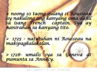  noong 10 taong gulang si Rousseau
ay nakulong ang kanyang ama dahil
sa isang French captain. Sya ay
nanirahan sa kanyang tito.

 1725 - natutuhan ni Rousseau na
makipagkalakalan.

 1728- umalis sya sa Geneva at
pumunta sa Annecy.
 
