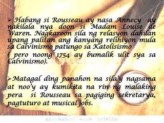  Habang si Rousseau ay nasa Annecy ay
nakilala nya doon si Madam Louise de
Waren. Nagkaroon sila ng relasyon dahilan
upang palitan ang kanyang relihiyon mula
sa Calvinismo patungo sa Katolisismo
( pero noong 1754 ay bumalik ulit sya sa
Calvinismo).

Matagal ding panahon na sila’y nagsama
at noo’y ay kumikita na rin ng malaking
pera si Rousseau sa pagiging sekretarya,
pagtuturo at musical jobs.
 
