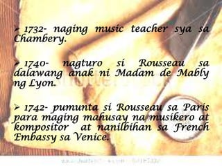  1732- naging music teacher sya sa
Chambery.

 1740-  nagturo si Rousseau sa
dalawang anak ni Madam de Mably
ng Lyon.

 1742- pumunta si Rousseau sa Paris
para maging mahusay na musikero at
kompositor at nanilbihan sa French
Embassy sa Venice.
 