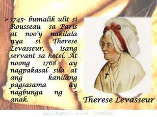 1745- bumalik ulit si
  Rousseau sa Paris
  at noo’y nakilala
  nya     si    Therese
  Levasseur,      isang
  servant sa hotel. At
  noong      1768    ay
  nagpakasal sila at
  ang          kanilang
  pagsasama          ay
  nagbunga       ng   5
  anak.                   Therese Levasseur
 