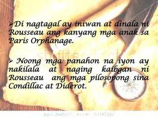 Di nagtagal ay iniwan at dinala ni
Rousseau ang kanyang mga anak sa
Paris Orphanage.

 Noong mga panahon na iyon ay
nakilala at naging kaibgan ni
Rousseau ang mga pilosopong sina
Condillac at Diderot.
 