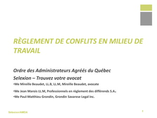 Sélexion/AMDA
Ordre des Administrateurs Agréés du Québec
Selexion – Trouvez votre avocat
•Me Mireille Beaudet, LL.B, LL.M, Mireille Beaudet, avocate
•Me Jean Marois LL.M, Professionnels en règlement des différends S.A.
•Me Paul-Matthieu Grondin, Grondin Savarese Legal inc.
RÈGLEMENT DE CONFLITS EN MILIEU DE
TRAVAIL
2
 