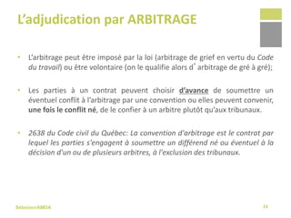Sélexion/AMDA
L’adjudication par ARBITRAGE
• L’arbitrage peut être imposé par la loi (arbitrage de grief en vertu du Code
du travail) ou être volontaire (on le qualifie alors d’arbitrage de gré à gré);
• Les parties à un contrat peuvent choisir d’avance de soumettre un
éventuel conflit à l’arbitrage par une convention ou elles peuvent convenir,
une fois le conflit né, de le confier à un arbitre plutôt qu’aux tribunaux.
• 2638 du Code civil du Québec: La convention d'arbitrage est le contrat par
lequel les parties s'engagent à soumettre un différend né ou éventuel à la
décision d'un ou de plusieurs arbitres, à l'exclusion des tribunaux.
24
 
