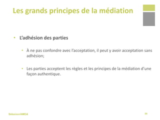 Sélexion/AMDA
Les grands principes de la médiation
39
• L’adhésion des parties
• À ne pas confondre avec l’acceptation, il peut y avoir acceptation sans
adhésion;
• Les parties acceptent les règles et les principes de la médiation d’une
façon authentique.
 