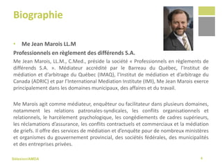Sélexion/AMDA
Biographie
• Me Jean Marois LL.M
Professionnels en règlement des différends S.A.
Me Jean Marois, LL.M., C.Med., préside la société « Professionnels en règlements de
différends S.A. ». Médiateur accrédité par le Barreau du Québec, l’Institut de
médiation et d’arbitrage du Québec (IMAQ), l’Institut de médiation et d’arbitrage du
Canada (ADRIC) et par l’International Mediation Institute (IMI), Me Jean Marois exerce
principalement dans les domaines municipaux, des affaires et du travail.
Me Marois agit comme médiateur, enquêteur ou facilitateur dans plusieurs domaines,
notamment les relations patronales‐syndicales, les conflits organisationnels et
relationnels, le harcèlement psychologique, les congédiements de cadres supérieurs,
les réclamations d’assurance, les conflits contractuels et commerciaux et la médiation
de griefs. Il offre des services de médiation et d’enquête pour de nombreux ministères
et organismes du gouvernement provincial, des sociétés fédérales, des municipalités
et des entreprises privées.
4
 