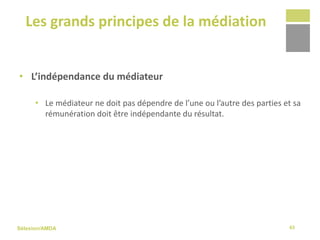 Sélexion/AMDA
Les grands principes de la médiation
43
• L’indépendance du médiateur
• Le médiateur ne doit pas dépendre de l’une ou l’autre des parties et sa
rémunération doit être indépendante du résultat.
 