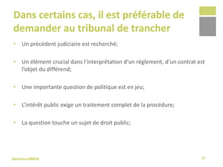 Sélexion/AMDA
Dans certains cas, il est préférable de
demander au tribunal de trancher
• Un précédent judiciaire est recherché;
• Un élément crucial dans l’interprétation d’un réglement, d’un contrat est
l’objet du différend;
• Une importante question de politique est en jeu;
• L’intérêt public exige un traitement complet de la procédure;
• La question touche un sujet de droit public;
47
 