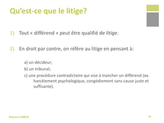 Sélexion/AMDA
Qu’est-ce que le litige?
1) Tout « différend » peut être qualifié de litige.
2) En droit par contre, on réfère au litige en pensant à:
a) un décideur;
b) un tribunal;
c) une procédure contradictoire qui vise à trancher un différend (ex.
harcèlement psychologique, congédiement sans cause juste et
suffisante).
50
 