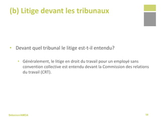 Sélexion/AMDA
(b) Litige devant les tribunaux
• Devant quel tribunal le litige est-t-il entendu?
• Généralement, le litige en droit du travail pour un employé sans
convention collective est entendu devant la Commission des relations
du travail (CRT).
58
 