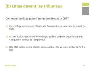 Sélexion/AMDA
(b) Litige devant les tribunaux
Comment un litige peut-il se rendre devant la CRT?
1) Un employé dépose une plainte à la Commission des normes du travail (la
CNT).
2) La CNT évalue la plainte de l’employé, et dans certains cas, elle fait une
« enquête » auprès de l’employeur.
3) Si la CNT évalue que la plainte est recevable, elle va la présenter devant la
CRT.
59
 