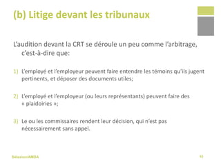Sélexion/AMDA
(b) Litige devant les tribunaux
L’audition devant la CRT se déroule un peu comme l’arbitrage,
c’est-à-dire que:
1) L’employé et l’employeur peuvent faire entendre les témoins qu’ils jugent
pertinents, et déposer des documents utiles;
2) L’employé et l’employeur (ou leurs représentants) peuvent faire des
« plaidoiries »;
3) Le ou les commissaires rendent leur décision, qui n’est pas
nécessairement sans appel.
61
 