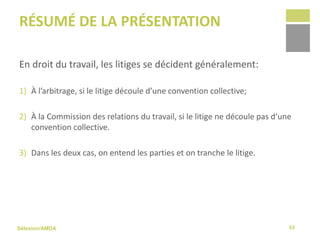 Sélexion/AMDA
RÉSUMÉ DE LA PRÉSENTATION
En droit du travail, les litiges se décident généralement:
1) À l’arbitrage, si le litige découle d’une convention collective;
2) À la Commission des relations du travail, si le litige ne découle pas d’une
convention collective.
3) Dans les deux cas, on entend les parties et on tranche le litige.
63
 