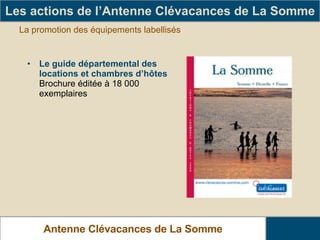 La promotion des équipements labellisés Le guide départemental des locations et chambres d’hôtes  Brochure éditée à 18 000 exemplaires Les actions de l’Antenne Clévacances de La Somme Antenne Clévacances de La Somme 