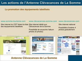 La promotion des équipements labellisés Les actions de l’Antenne Clévacances de La Somme Antenne Clévacances de La Somme www.somme-tourisme.com Site internet du CDT listant la liste des équipements labellisés www.clevacances-somme.com Site internet dédié aux Clévacances de la Somme Possibilité de souscrire l’album photos (6 photos) www.clevacances.com Site internet national Possibilité d’insérer 4 photos gratuitement 