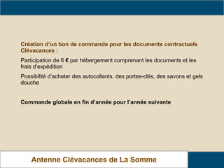 Barème de Cotisation Création d’un bon de commande pour les documents contractuels Clévacances : Participation de 6  €  par hébergement comprenant les documents et les frais d’expédition Possibilité d’acheter des autocollants, des portes-clés, des savons et gels douche Commande globale en fin d’année pour l’année suivante Antenne Clévacances de La Somme 