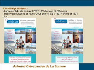2 e-mailings réalisés  : -   Lancement du site le 5 avril 2007 : 8598 envois et 2234 clics - Réservation 2008 le 28 février 2008 en F et GB : 13977 envois et 1631 clics.   Relais Gîtes de France de La Somme Antenne Clévacances de La Somme www.clevacances-somme.com 