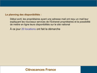 Clévacances France Les actions nationales de Clévacance France Le planning des disponibilités :   Début avril, les propriétaires ayant une adresse mail ont reçu un mail leur expliquant les nouveaux services de l’Extranet propriétaires et la possibilité de mettre en ligne leurs disponibilités sur le site national  À ce jour  20 locations  ont fait la démarche 