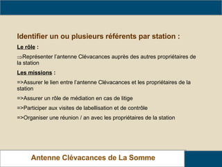 Antenne Clévacances de La Somme L’animation du réseau Identifier un ou plusieurs référents par station : Le rôle  : Représenter l’antenne Clévacances auprès des autres propriétaires de la station Les missions  : =>Assurer le lien entre l’antenne Clévacances et les propriétaires de la station =>Assurer un rôle de médiation en cas de litige =>Participer aux visites de labellisation et de contrôle =>Organiser une réunion / an avec les propriétaires de la station 