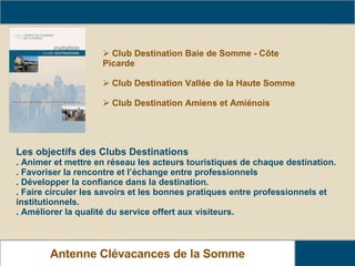 Présentation des Clubs Destinations Antenne Clévacances de la Somme Les objectifs des Clubs Destinations . Animer et mettre en réseau les acteurs touristiques de chaque destination. . Favoriser la rencontre et l’échange entre professionnels . Développer la confiance dans la destination. . Faire circuler les savoirs et les bonnes pratiques entre professionnels et institutionnels. . Améliorer la qualité du service offert aux visiteurs. Club Destination Baie de Somme - Côte Picarde Club Destination Vallée de la Haute Somme Club Destination Amiens et Amiénois 