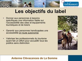 Les objectifs du label Antenne Clévacances de La Somme Donner aux personnes à besoins spécifiques une information fiable sur l’accessibilité des sites et équipements touristiques et de loisirs Garantir aux personnes handicapées une accessibilité  en toute autonomie Valoriser les professionnels du tourisme ayant fait un effort pour accueillir tous les publics sans distinction 