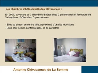 Les chambres d’hôtes labellisées Clévacances : - Elles se situent en centre ville, à proximité d’un site touristique - Elles sont de bon confort (3 clés) et de caractère Le parc Clévacances dans La Somme Antenne Clévacances de La Somme En 2007, ouverture de 3 chambres d’hôtes chez 2 propriétaires et fermeture de 5 chambres d’hôtes chez 3 propriétaires 