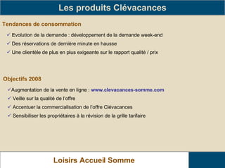 Tendances de consommation Les produits Clévacances Evolution de la demande : développement de la demande week-end Des réservations de dernière minute en hausse Une clientèle de plus en plus exigeante sur le rapport qualité / prix Objectifs 2008 Augmentation de la vente en ligne :  www.clevacances-somme.com Veille sur la qualité de l’offre Accentuer la commercialisation de l’offre Clévacances Sensibiliser les propriétaires à la révision de la grille tarifaire Loisirs Accueil Somme   