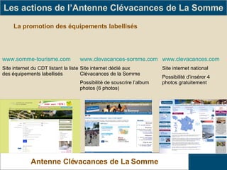 La promotion des équipements labellisés Les actions de l’Antenne Clévacances de La Somme Antenne Clévacances de La Somme www.somme-tourisme.com Site internet du CDT listant la liste des équipements labellisés www.clevacances-somme.com Site internet dédié aux Clévacances de la Somme Possibilité de souscrire l’album photos (6 photos) www.clevacances.com Site internet national Possibilité d’insérer 4 photos gratuitement 