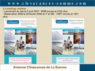 2 e-mailings réalisés  : -   Lancement du site le 5 avril 2007 : 8598 envois et 2234 clics - Réservation 2008 le 28 février 2008 en F et GB : 13977 envois et 1631 clics.   Relais Gîtes de France de La Somme Antenne Clévacances de La Somme www.clevacances-somme.com 
