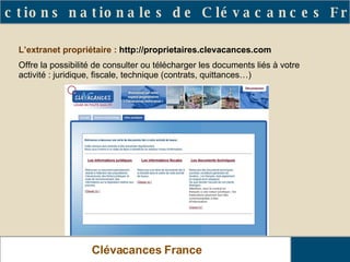 Clévacances France Les actions nationales de Clévacances France L’extranet propriétaire :  http://proprietaires.clevacances.com Offre la possibilité de consulter ou télécharger les documents liés à votre activité : juridique, fiscale, technique (contrats, quittances…) 