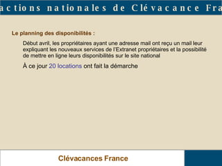 Clévacances France Les actions nationales de Clévacance France Le planning des disponibilités :   Début avril, les propriétaires ayant une adresse mail ont reçu un mail leur expliquant les nouveaux services de l’Extranet propriétaires et la possibilité de mettre en ligne leurs disponibilités sur le site national  À ce jour  20 locations  ont fait la démarche 