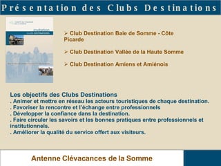 Présentation des Clubs Destinations Antenne Clévacances de la Somme Les objectifs des Clubs Destinations . Animer et mettre en réseau les acteurs touristiques de chaque destination. . Favoriser la rencontre et l’échange entre professionnels . Développer la confiance dans la destination. . Faire circuler les savoirs et les bonnes pratiques entre professionnels et institutionnels. . Améliorer la qualité du service offert aux visiteurs. Club Destination Baie de Somme - Côte Picarde Club Destination Vallée de la Haute Somme Club Destination Amiens et Amiénois 